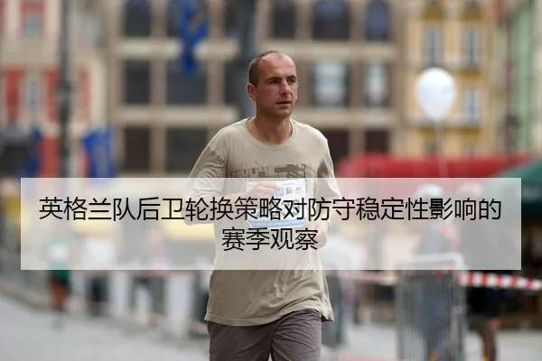 英格兰队后卫轮换策略对防守稳定性影响的赛季观察